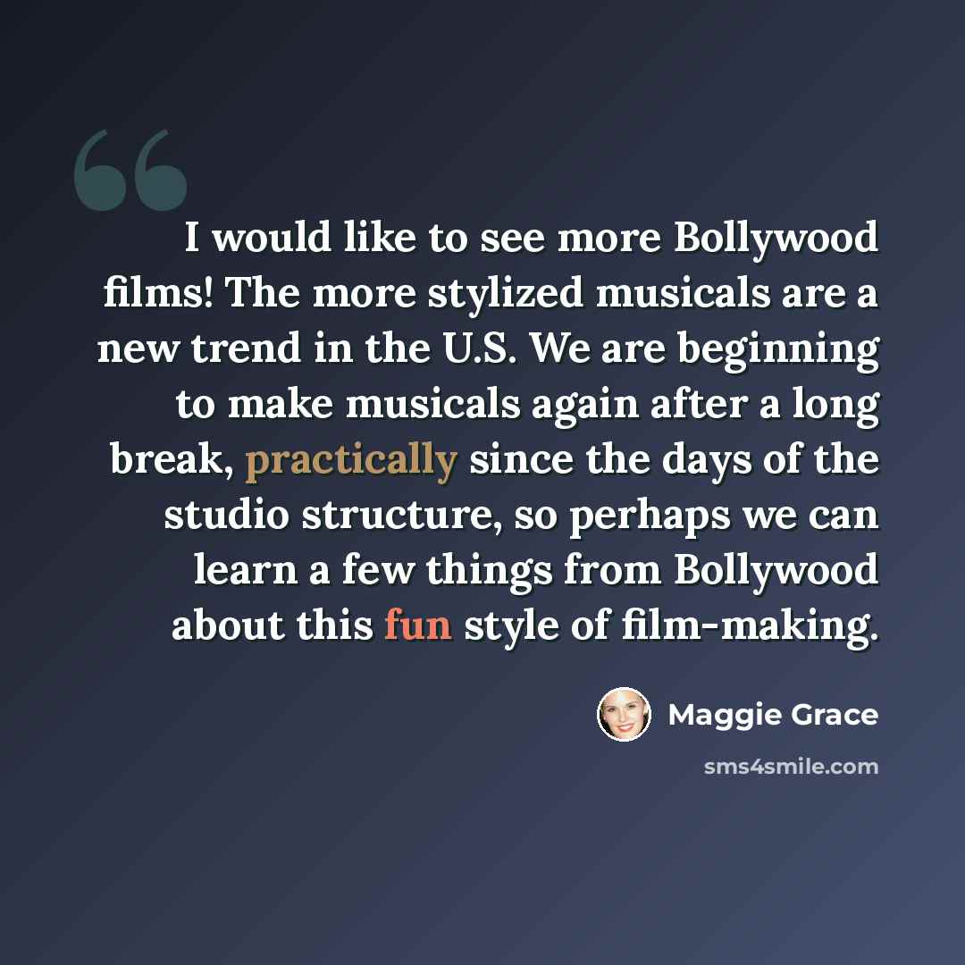 “I would like to see more Bollywood films! The more stylized musicals are a new trend in the U.S. We are beginning to make musicals again after a long break, practically since the days of the studio structure, so perhaps we can learn a few things from Bollywood about this fun style of film-making.” quote by Maggie Grace