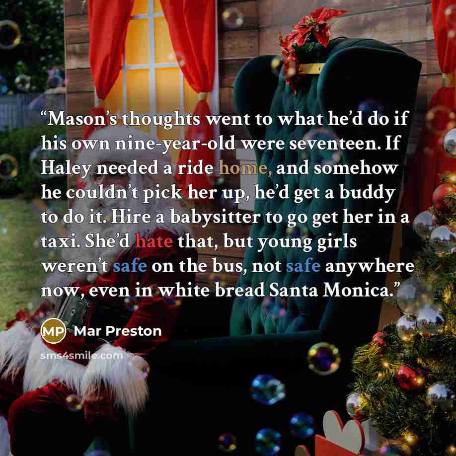 “Mason’s thoughts went to what he’d do if his own nine-year-old were seventeen. If Haley needed a ride home, and somehow he couldn’t pick her up, he’d get a buddy to do it. Hire a babysitter to go get her in a taxi. She’d hate that, but young girls weren’t safe on the bus, not safe anywhere now…” quote by Mar Preston