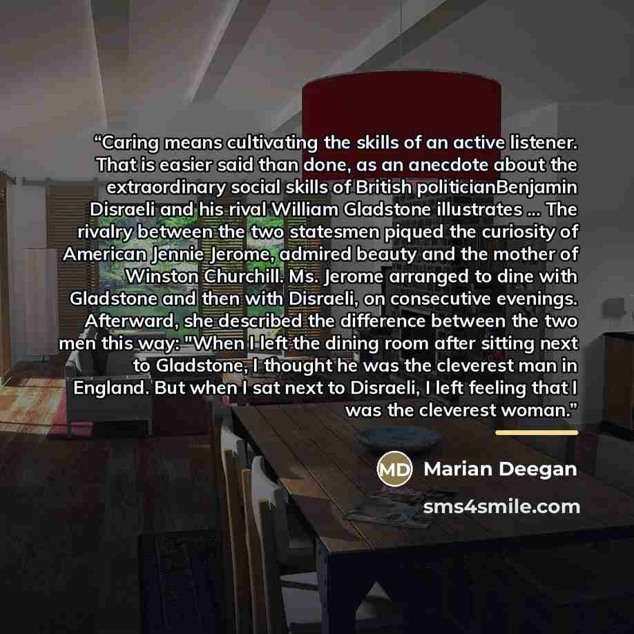 “Caring means cultivating the skills of an active listener. That is easier said than done, as an anecdote about the extraordinary social skills of British politicianBenjamin Disraeli and his rival William Gladstone illustrates ... The rivalry between the two statesmen piqued the curiosity of…” quote by Marian Deegan