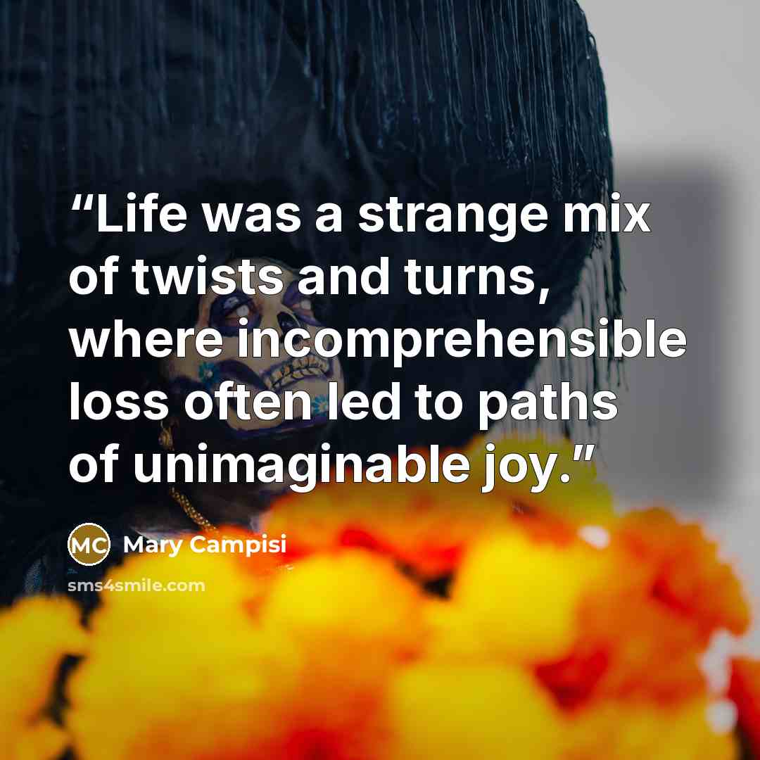 “Life was a strange mix of twists and turns, where incomprehensible loss often led to paths of unimaginable joy.” quote by Mary Campisi