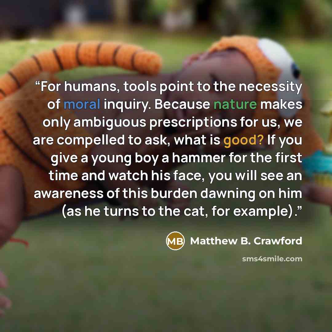 “For humans, tools point to the necessity of moral inquiry. Because nature makes only ambiguous prescriptions for us, we are compelled to ask, what is good? If you give a young boy a hammer for the first time and watch his face, you will see an awareness of this burden dawning on him (as he turns…” quote by Matthew B. Crawford
