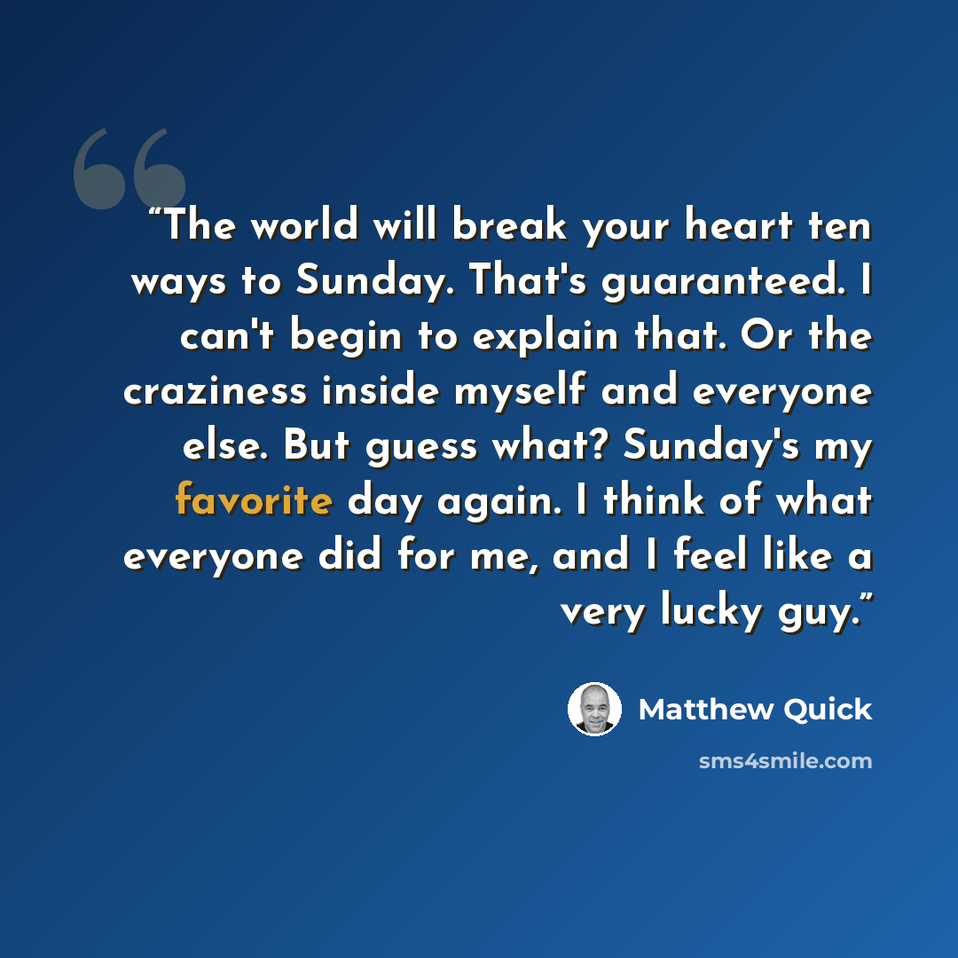 “The world will break your heart ten ways to Sunday. That's guaranteed. I can't begin to explain that. Or the craziness inside myself and everyone else. But guess what? Sunday's my favorite day again. I think of what everyone did for me, and I feel like a very lucky guy.” quote by Matthew Quick