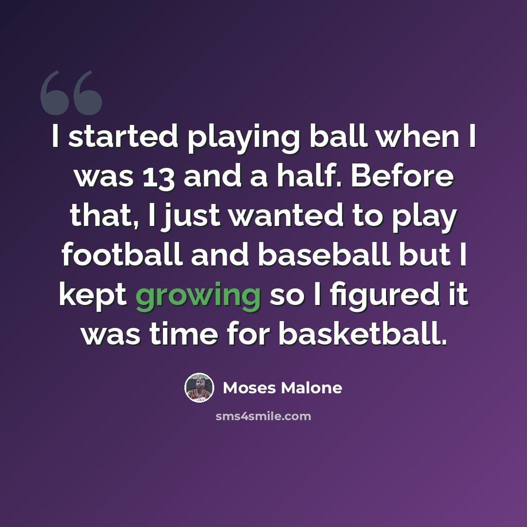 “I started playing ball when I was 13 and a half. Before that, I just wanted to play football and baseball but I kept growing so I figured it was time for basketball.” quote by Moses Malone