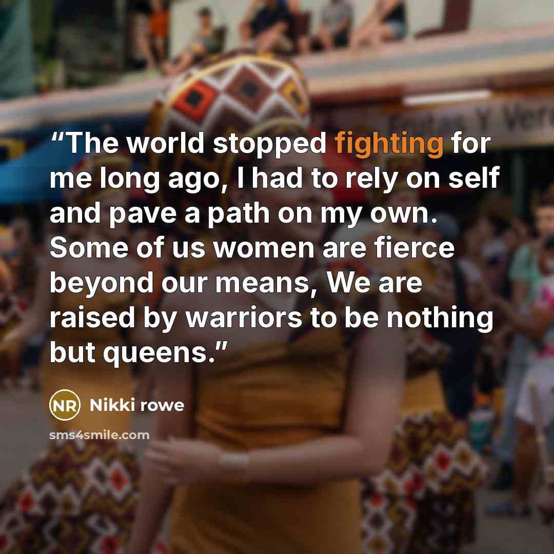 “The world stopped fighting for me long ago, I had to rely on self and pave a path on my own. Some of us women are fierce beyond our means, We are raised by warriors to be nothing but queens.” quote by Nikki Rowe