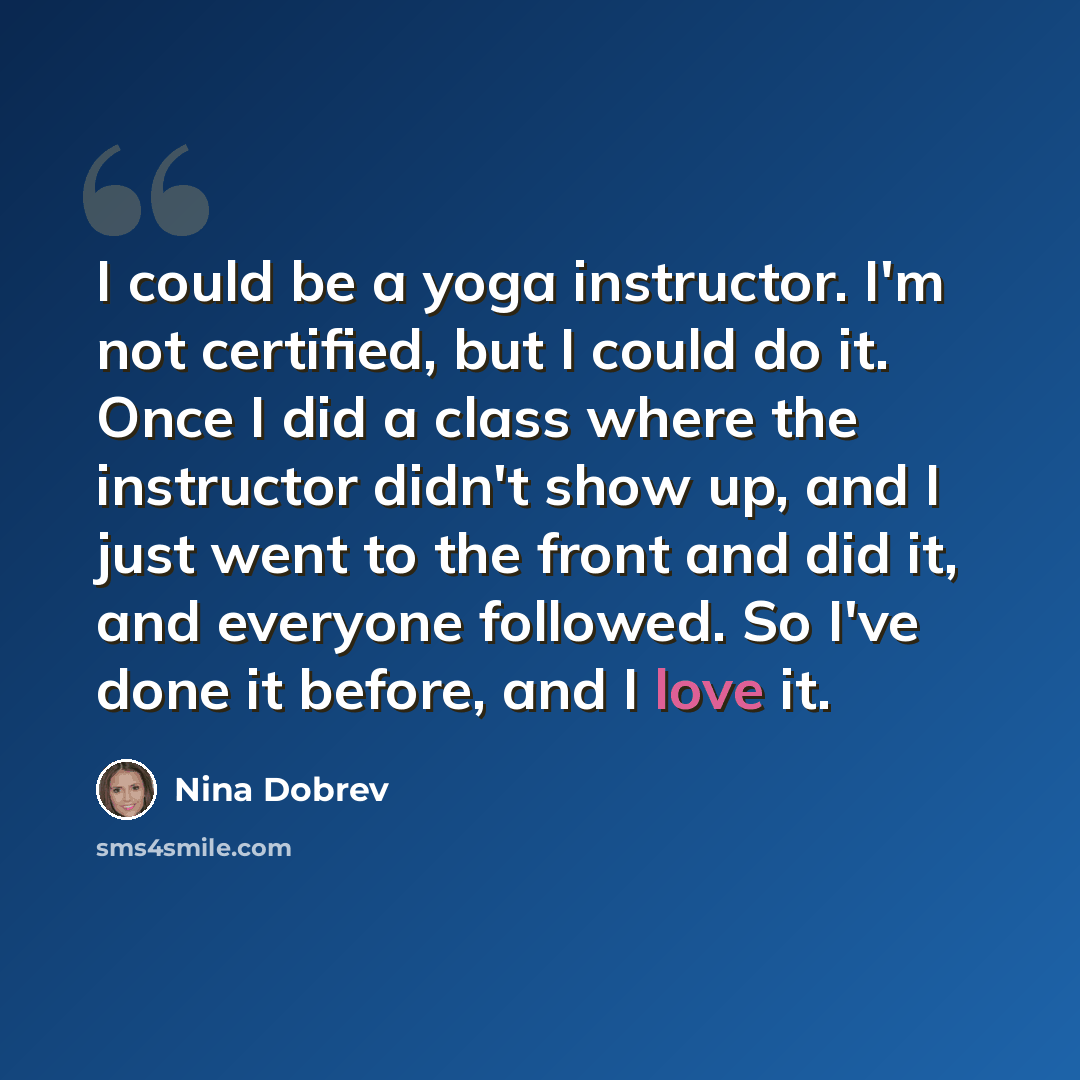 “I could be a yoga instructor. I'm not certified, but I could do it. Once I did a class where the instructor didn't show up, and I just went to the front and did it, and everyone followed. So I've done it before, and I love it.” quote by Nina Dobrev