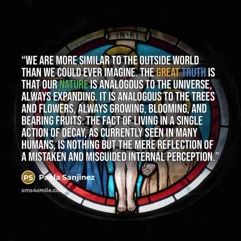 “We are more similar to the outside world than we could ever imagine. The great truth is that our nature is analogous to the universe, always expanding. It is analogous to the trees and flowers, always growing, blooming, and bearing fruits. The fact of living in a single action of decay, as…” quote by Paola Sanjinez
