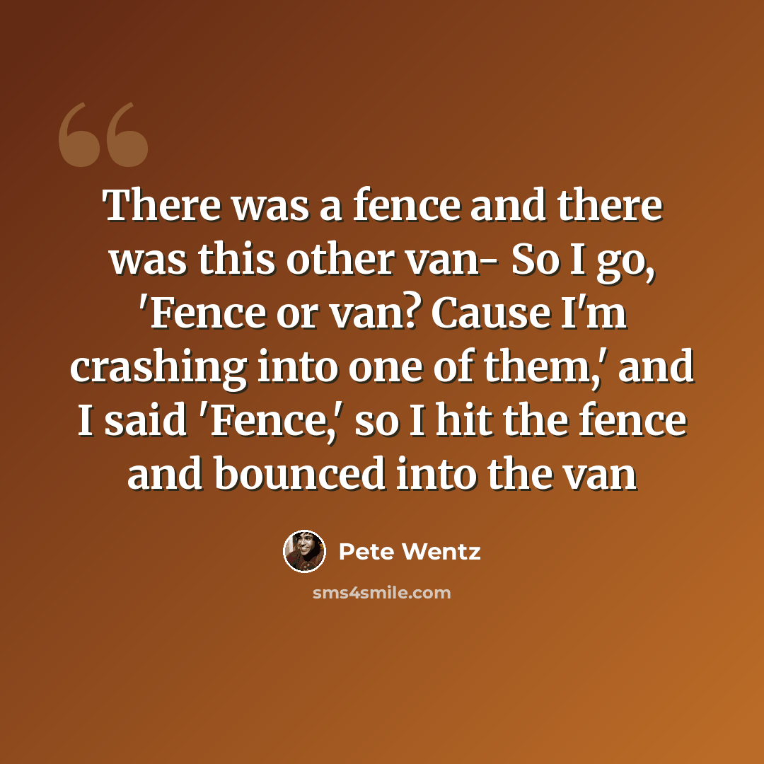 “There was a fence and there was this other van- So I go, 'Fence or van? Cause I'm crashing into one of them,' and I said 'Fence,' so I hit the fence and bounced into the van” quote by Pete Wentz