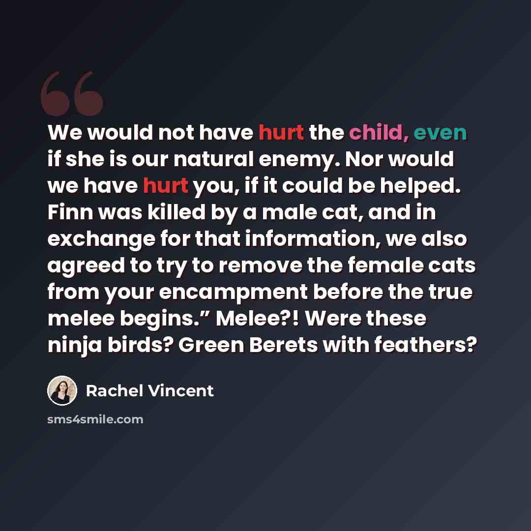 “We would not have hurt the child, even if she is our natural enemy. Nor would we have hurt you, if it could be helped. Finn was killed by a male cat, and in exchange for that information, we also agreed to try to remove the female cats from your encampment before the true melee begins.” Melee?!…” quote by Rachel Vincent