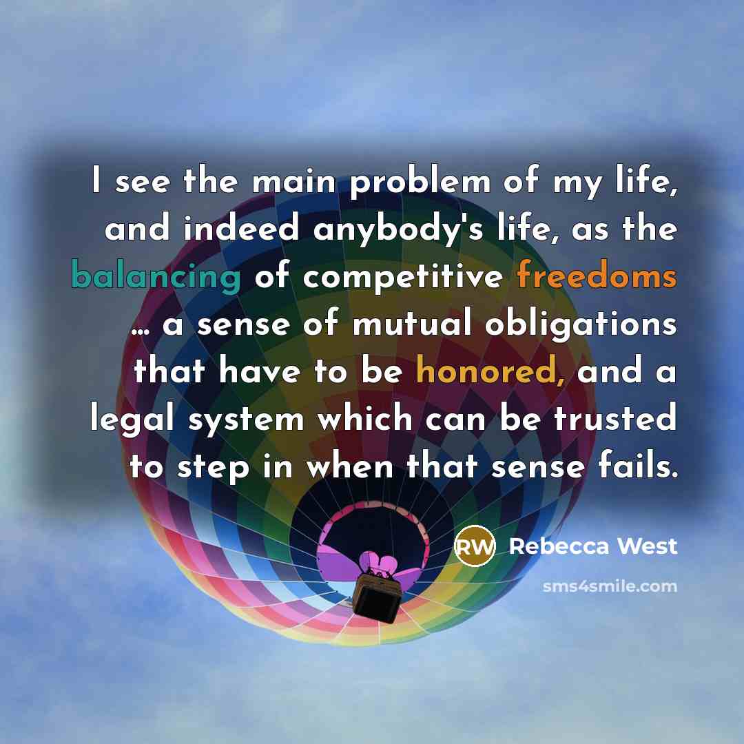 “I see the main problem of my life, and indeed anybody's life, as the balancing of competitive freedoms ... a sense of mutual obligations that have to be honored, and a legal system which can be trusted to step in when that sense fails.” quote by Rebecca West
