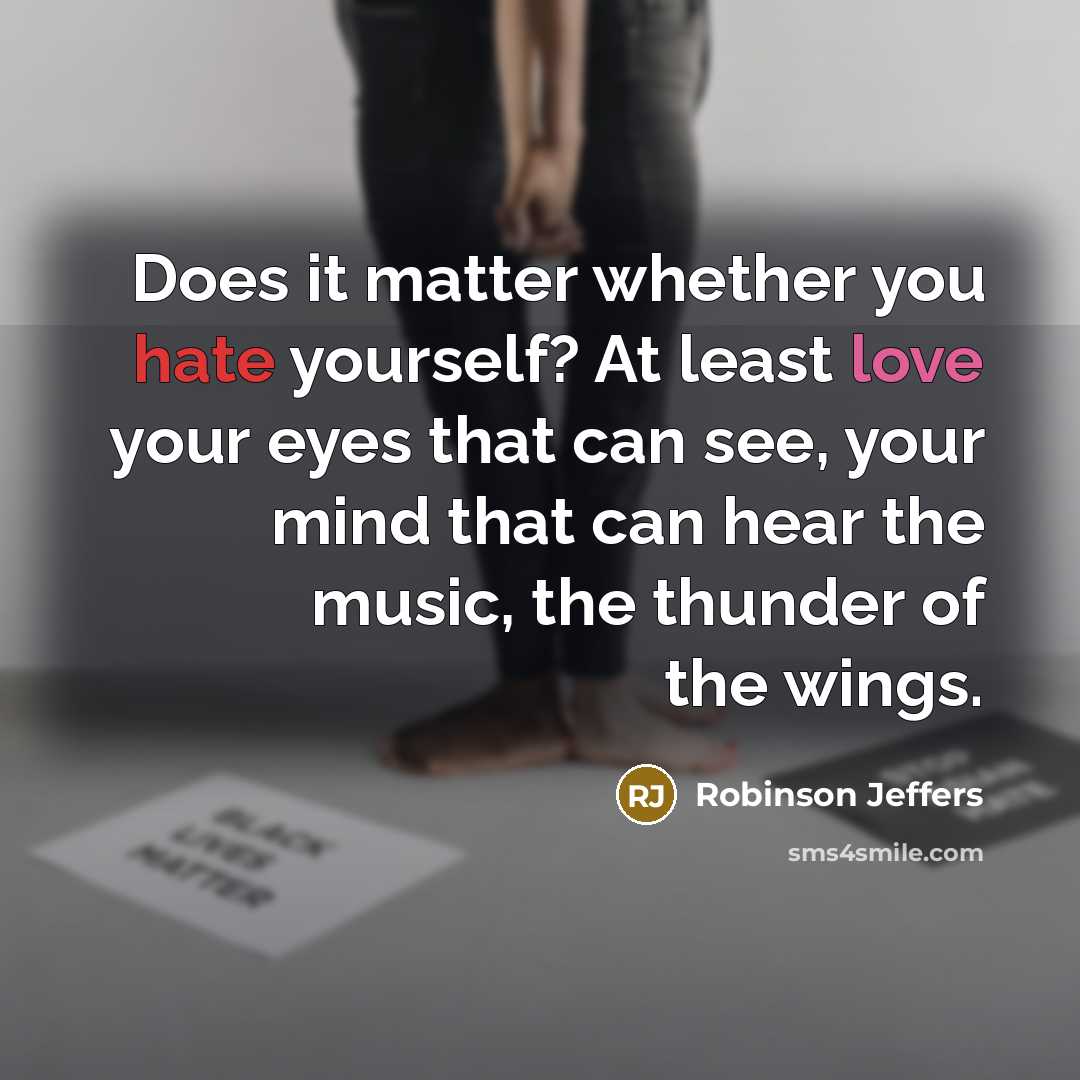 “Does it matter whether you hate yourself? At least love your eyes that can see, your mind that can hear the music, the thunder of the wings.” quote by Robinson Jeffers