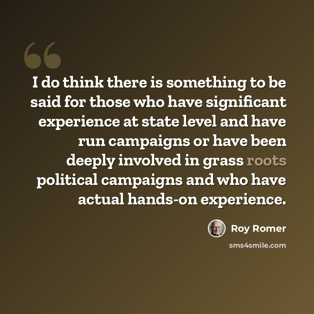 “I do think there is something to be said for those who have significant experience at state level and have run campaigns or have been deeply involved in grass roots political campaigns and who have actual hands-on experience.” quote by Roy Romer