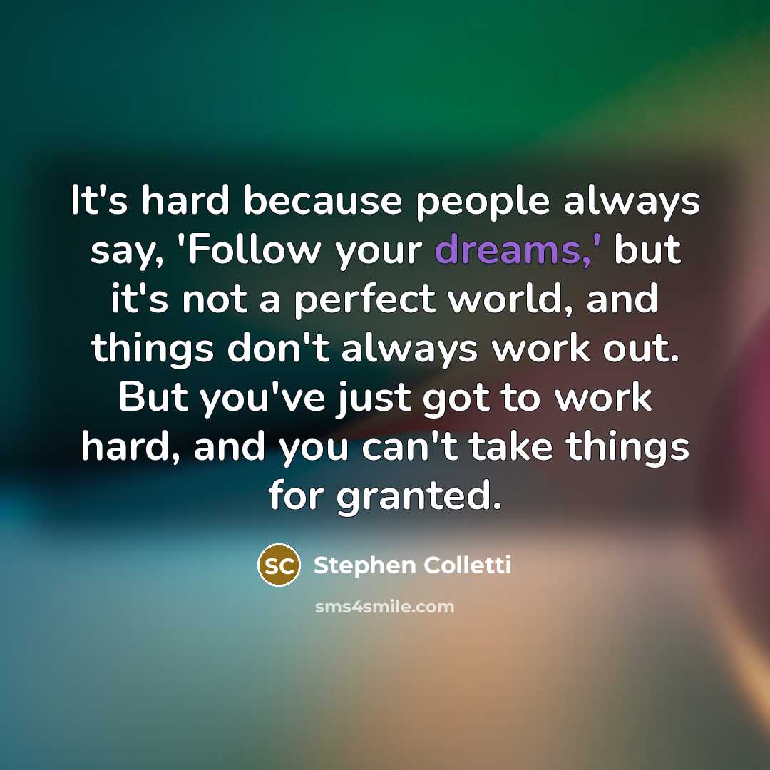 “It's hard because people always say, 'Follow your dreams,' but it's not a perfect world, and things don't always work out. But you've just got to work hard, and you can't take things for granted.” quote by Stephen Colletti