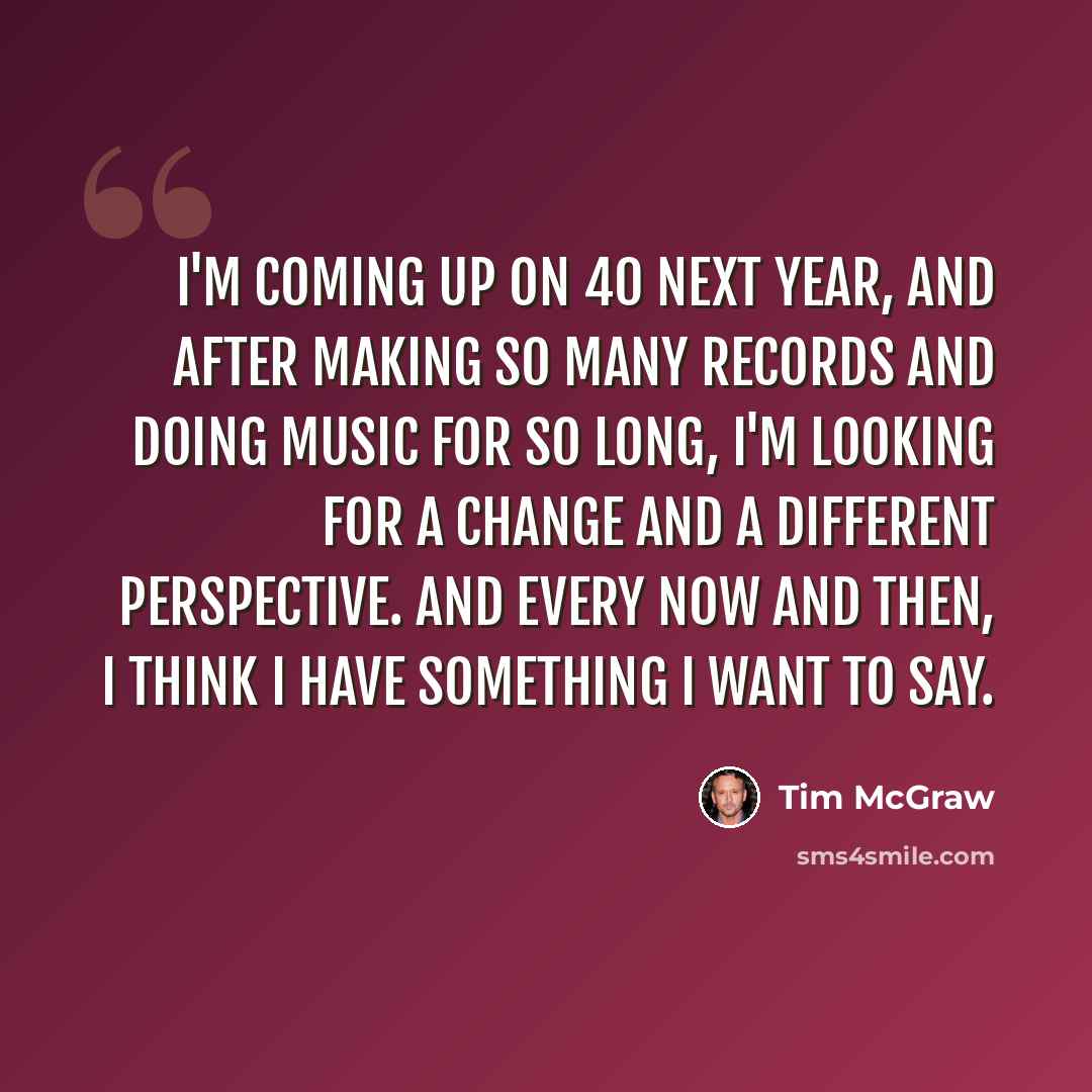 “I'm coming up on 40 next year, and after making so many records and doing music for so long, I'm looking for a change and a different perspective. And every now and then, I think I have something I want to say.” quote by Tim McGraw