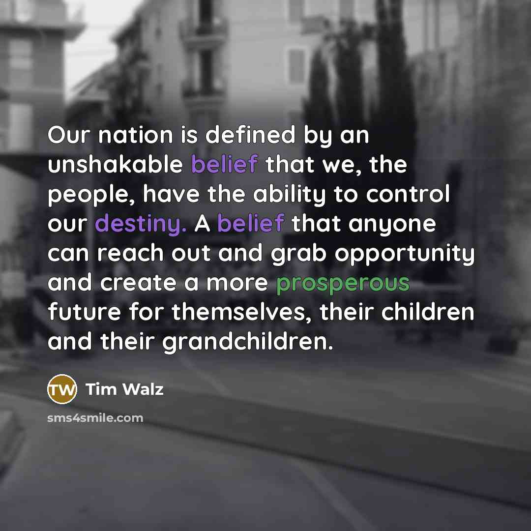 “Our nation is defined by an unshakable belief that we, the people, have the ability to control our destiny. A belief that anyone can reach out and grab opportunity and create a more prosperous future for themselves, their children and their grandchildren.” quote by Tim Walz