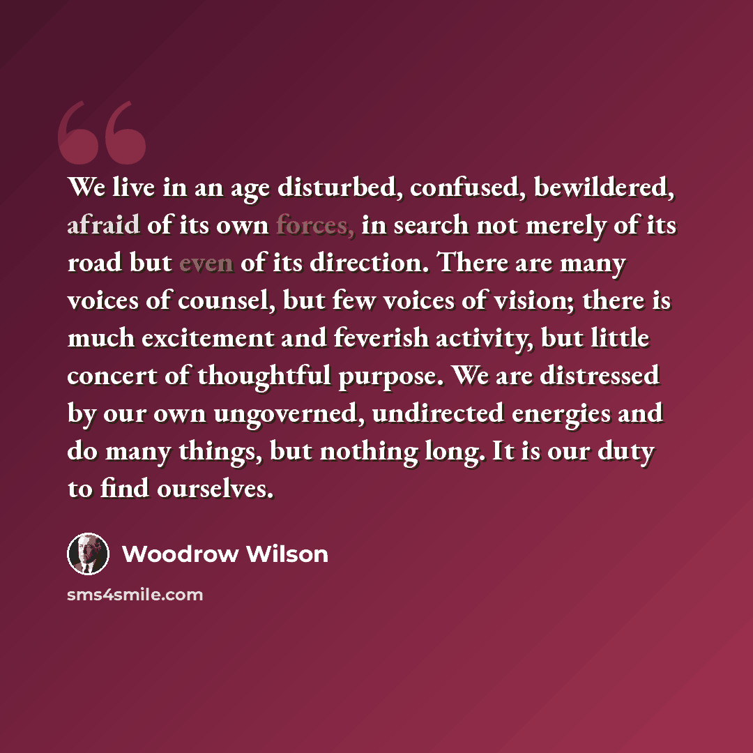 “We live in an age disturbed, confused, bewildered, afraid of its own forces, in search not merely of its road but even of its direction. There are many voices of counsel, but few voices of vision; there is much excitement and feverish activity, but little concert of thoughtful purpose. We are…” quote by Woodrow Wilson
