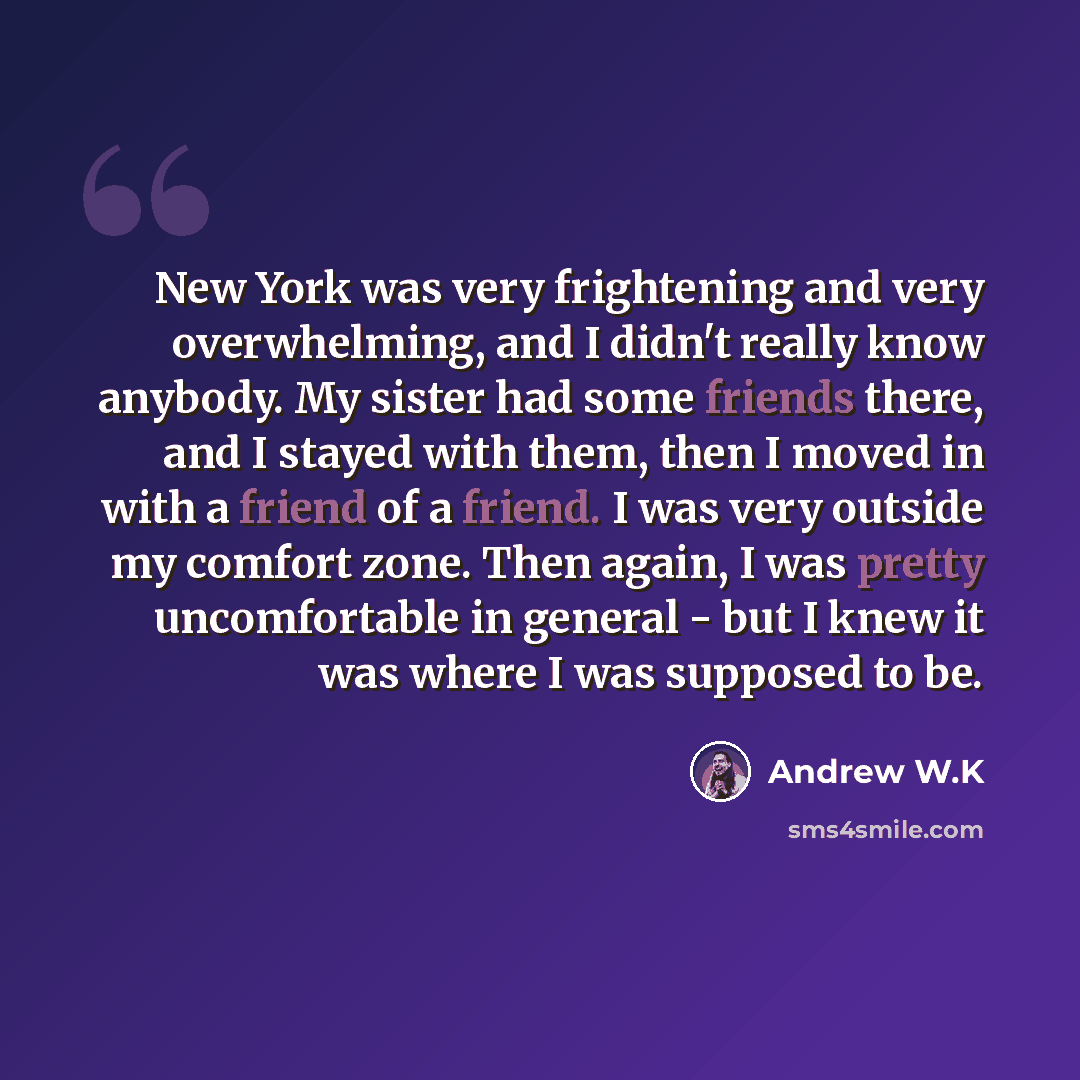 “New York was very frightening and very overwhelming, and I didn't really know anybody. My sister had some friends there, and I stayed with them, then I moved in with a friend of a friend. I was very outside my comfort zone. Then again, I was pretty uncomfortable in general - but I knew it was…” quote by Andrew W.K