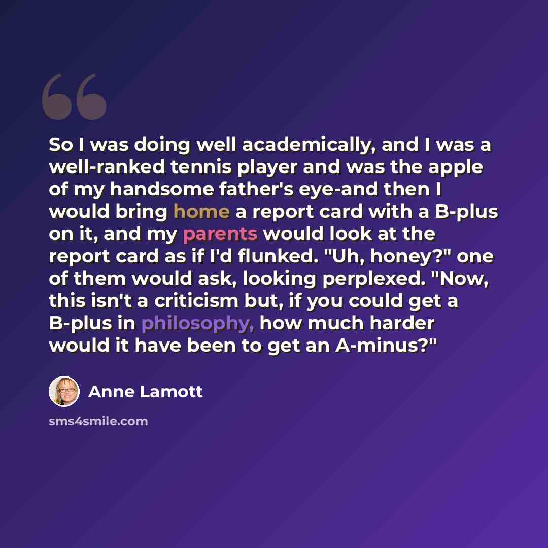 “So I was doing well academically, and I was a well-ranked tennis player and was the apple of my handsome father's eye-and then I would bring home a report card with a B-plus on it, and my parents would look at the report card as if I'd flunked. "Uh, honey?" one of them would ask, looking…” quote by Anne Lamott