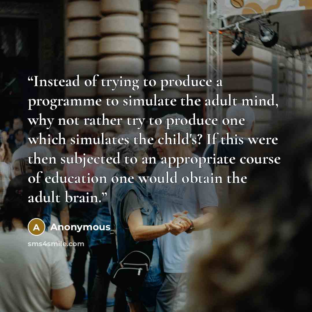 “Instead of trying to produce a programme to simulate the adult mind, why not rather try to produce one which simulates the child's? If this were then subjected to an appropriate course of education one would obtain the adult brain.” quote by Anonymous