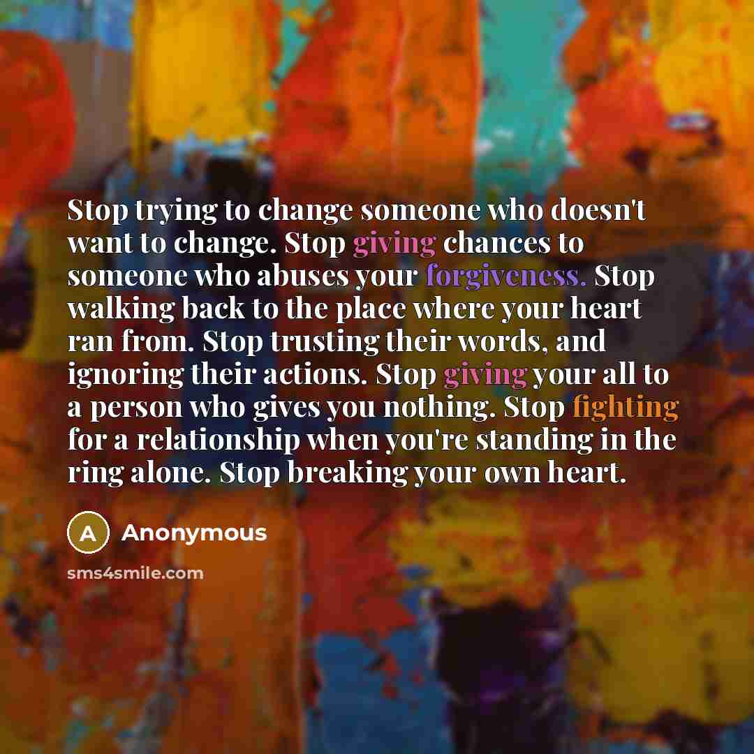 “Stop trying to change someone who doesn't want to change. Stop giving chances to someone who abuses your forgiveness. Stop walking back to the place where your heart ran from. Stop trusting their words, and ignoring their actions. Stop giving your all to a person who gives you nothing. Stop…” quote by Anonymous