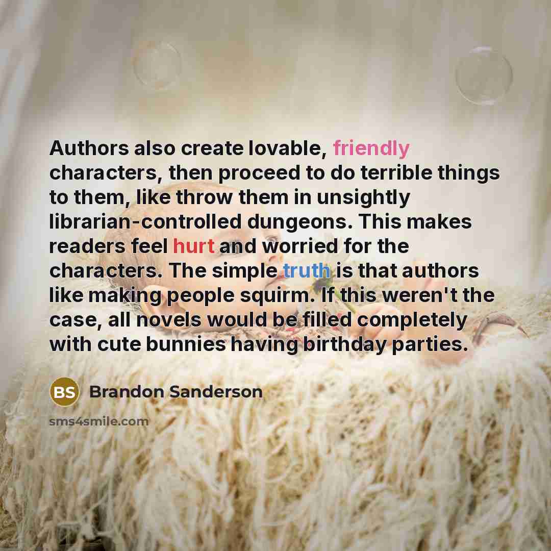 “Authors also create lovable, friendly characters, then proceed to do terrible things to them, like throw them in unsightly librarian-controlled dungeons. This makes readers feel hurt and worried for the characters. The simple truth is that authors like making people squirm. If this weren't the…” quote by Brandon Sanderson