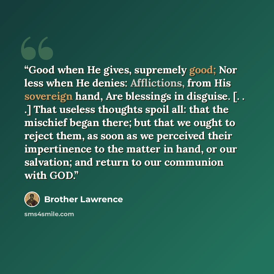 “Good when He gives, supremely good; Nor less when He denies: Afflictions, from His sovereign hand, Are blessings in disguise. [. . .] That useless thoughts spoil all: that the mischief began there; but that we ought to reject them, as soon as we perceived their impertinence to the matter in hand…” quote by Brother Lawrence