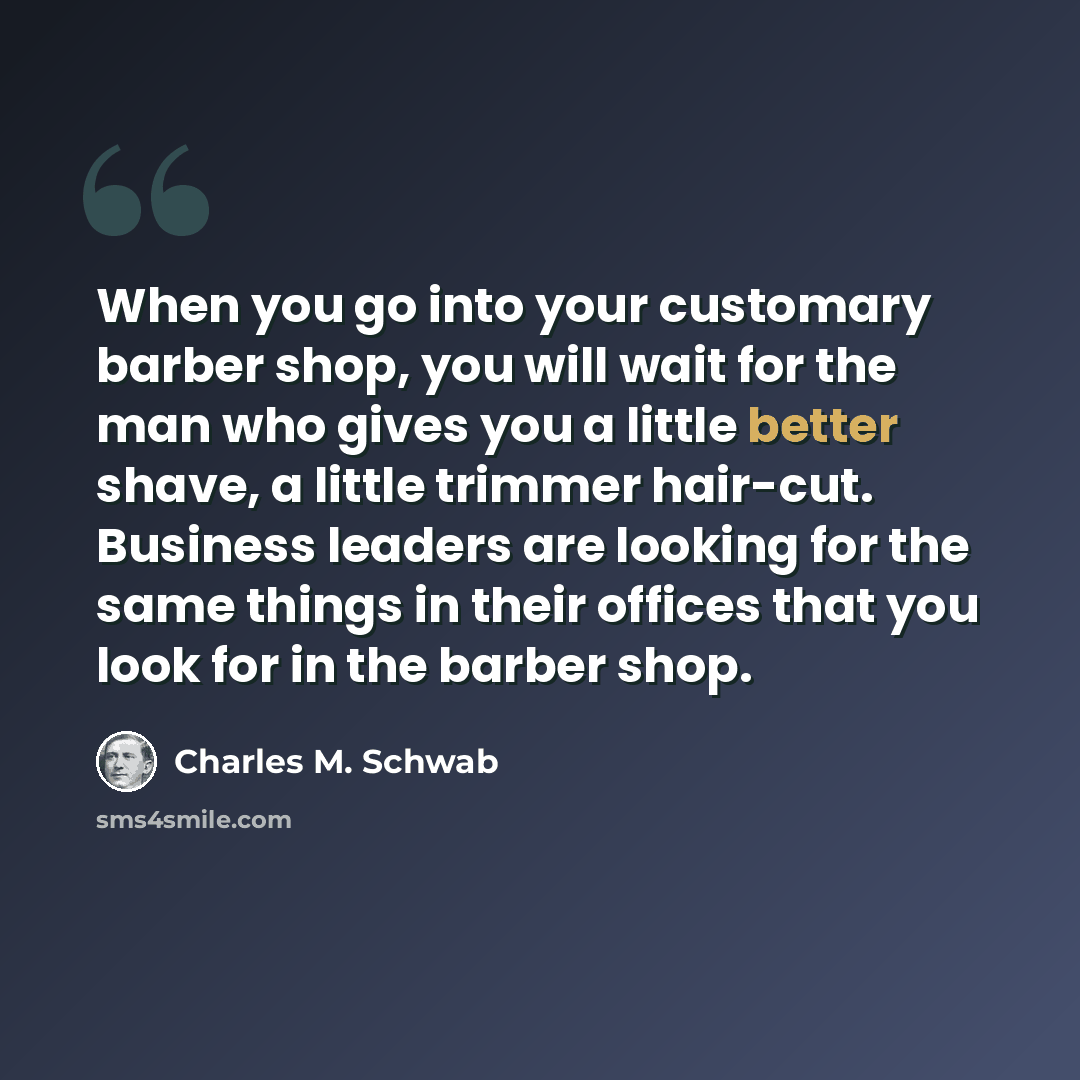 “When you go into your customary barber shop, you will wait for the man who gives you a little better shave, a little trimmer hair-cut. Business leaders are looking for the same things in their offices that you look for in the barber shop.” quote by Charles M. Schwab
