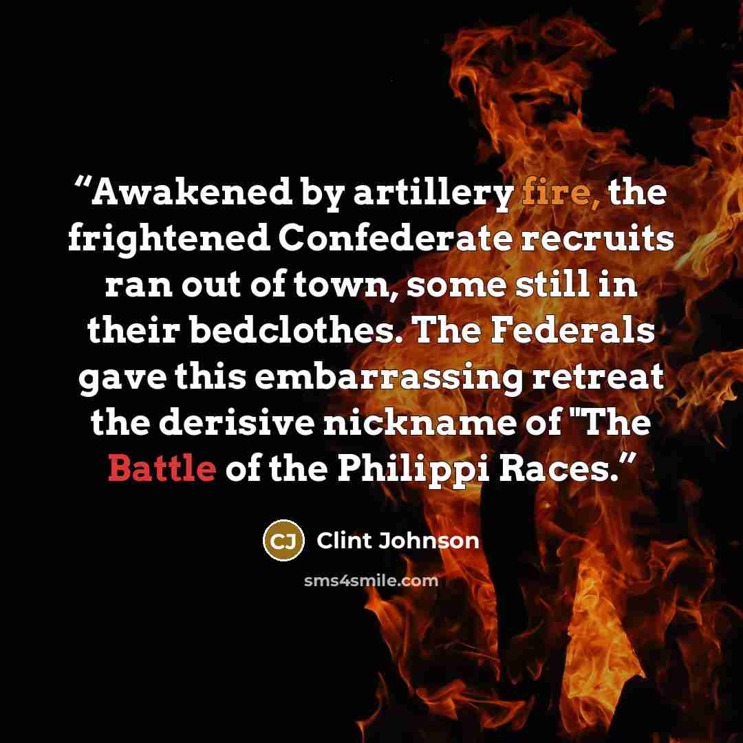 “Awakened by artillery fire, the frightened Confederate recruits ran out of town, some still in their bedclothes. The Federals gave this embarrassing retreat the derisive nickname of "The Battle of the Philippi Races.” quote by Clint Johnson