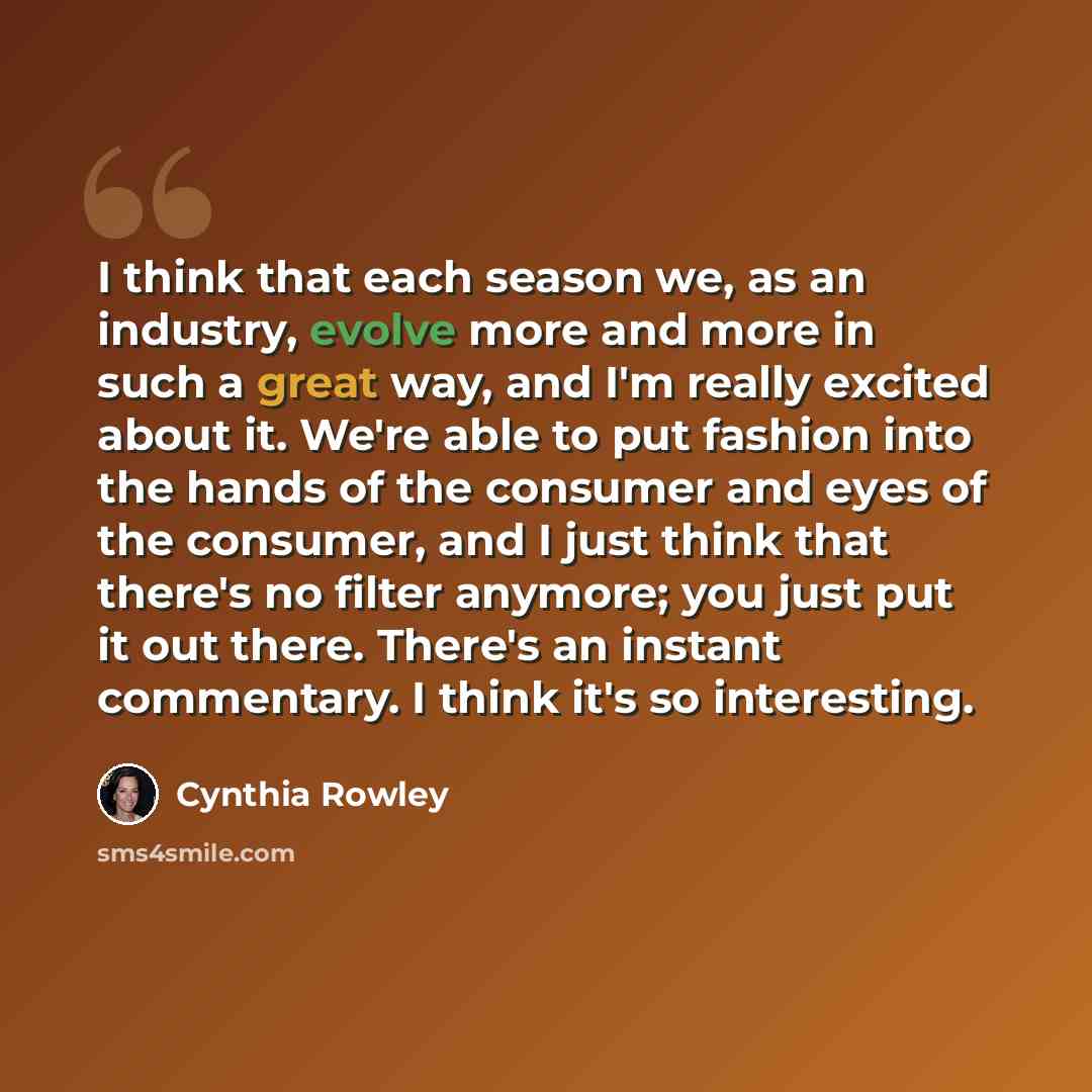 “I think that each season we, as an industry, evolve more and more in such a great way, and I'm really excited about it. We're able to put fashion into the hands of the consumer and eyes of the consumer, and I just think that there's no filter anymore; you just put it out there. There's an instant…” quote by Cynthia Rowley