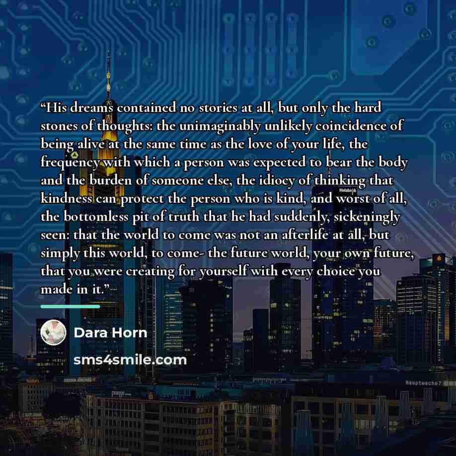 “His dreams contained no stories at all, but only the hard stones of thoughts: the unimaginably unlikely coincidence of being alive at the same time as the love of your life, the frequency with which a person was expected to bear the body and the burden of someone else, the idiocy of thinking that…” quote by Dara Horn