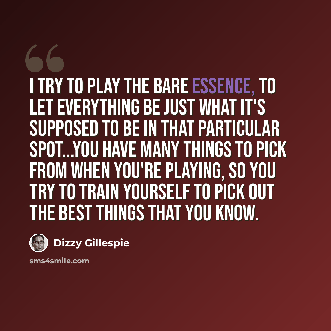 “I try to play the bare essence, to let everything be just what it's supposed to be in that particular spot...You have many things to pick from when you're playing, so you try to train yourself to pick out the best things that you know.” quote by Dizzy Gillespie