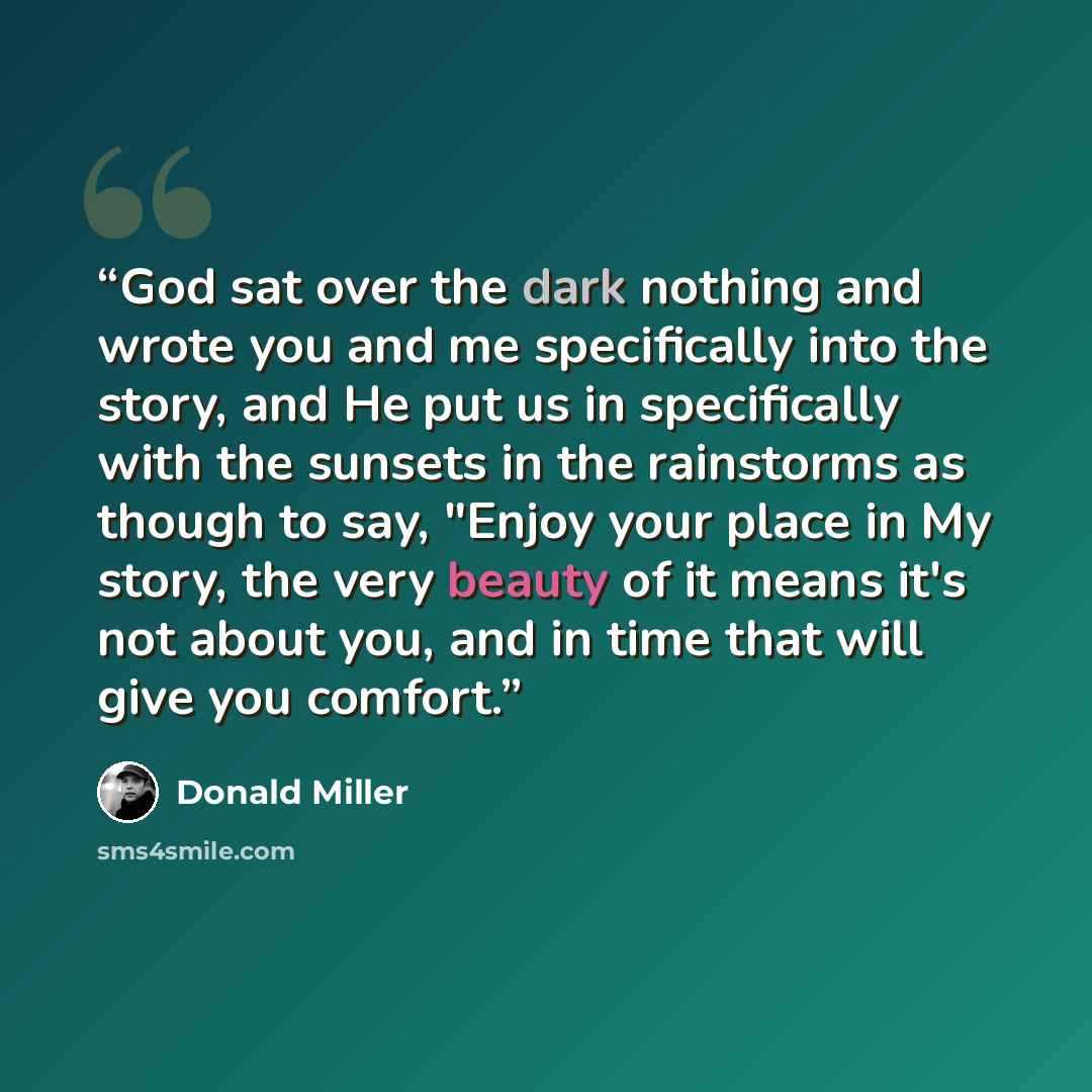 “God sat over the dark nothing and wrote you and me specifically into the story, and He put us in specifically with the sunsets in the rainstorms as though to say, "Enjoy your place in My story, the very beauty of it means it's not about you, and in time that will give you comfort.” quote by Donald Miller