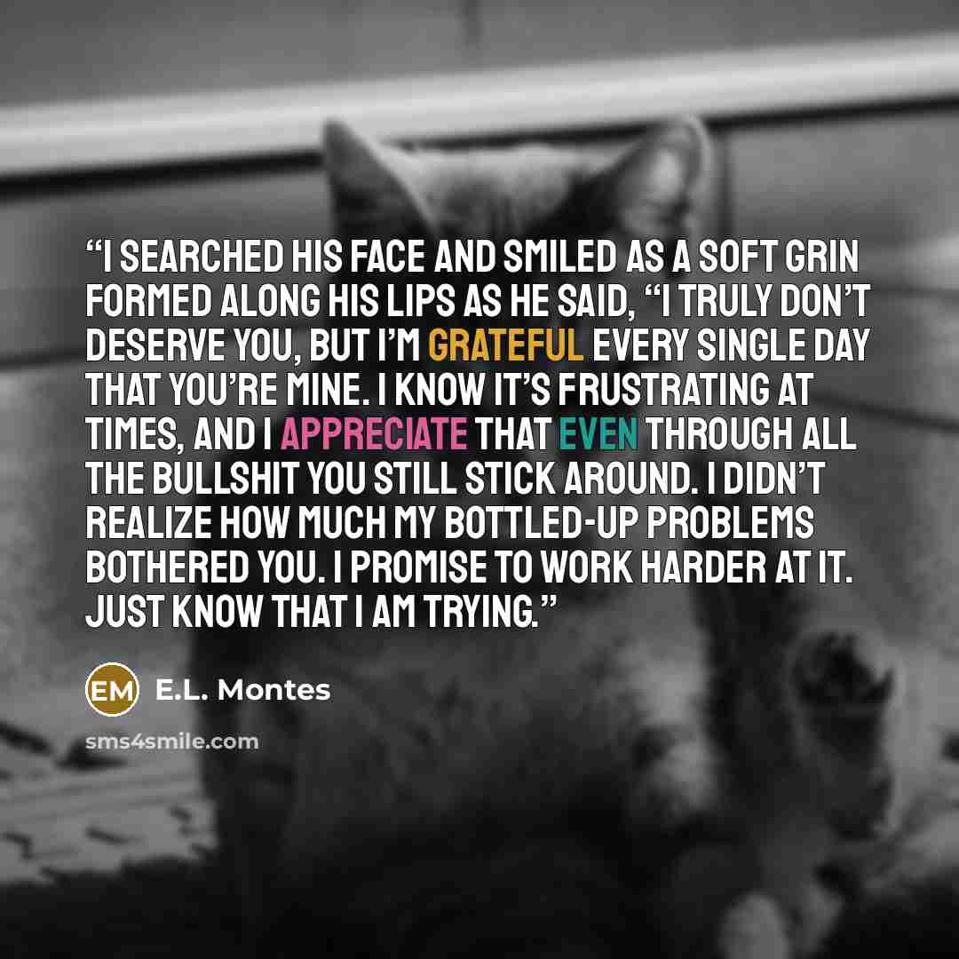 “I searched his face and smiled as a soft grin formed along his lips as he said, “I truly don’t deserve you, but I’m grateful every single day that you’re mine. I know it’s frustrating at times, and I appreciate that even through all the bullshit you still stick around. I didn’t realize how much my…” quote by E.L. Montes