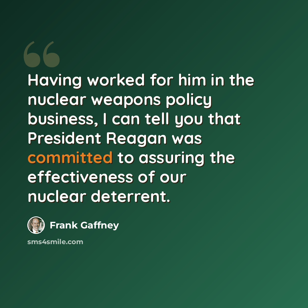 “Having worked for him in the nuclear weapons policy business, I can tell you that President Reagan was committed to assuring the effectiveness of our nuclear deterrent.” quote by Frank Gaffney