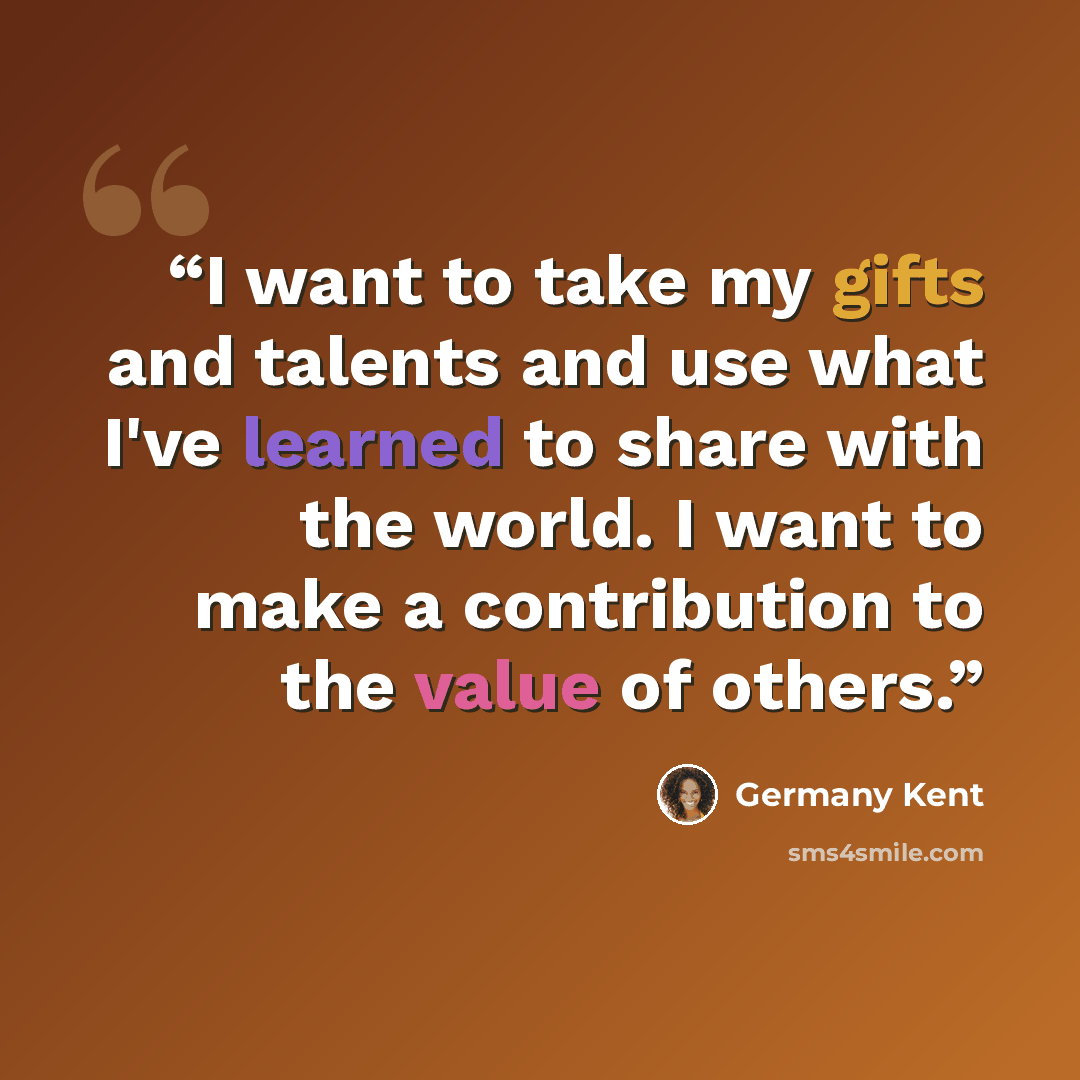 “I want to take my gifts and talents and use what I've learned to share with the world. I want to make a contribution to the value of others.” quote by Germany Kent