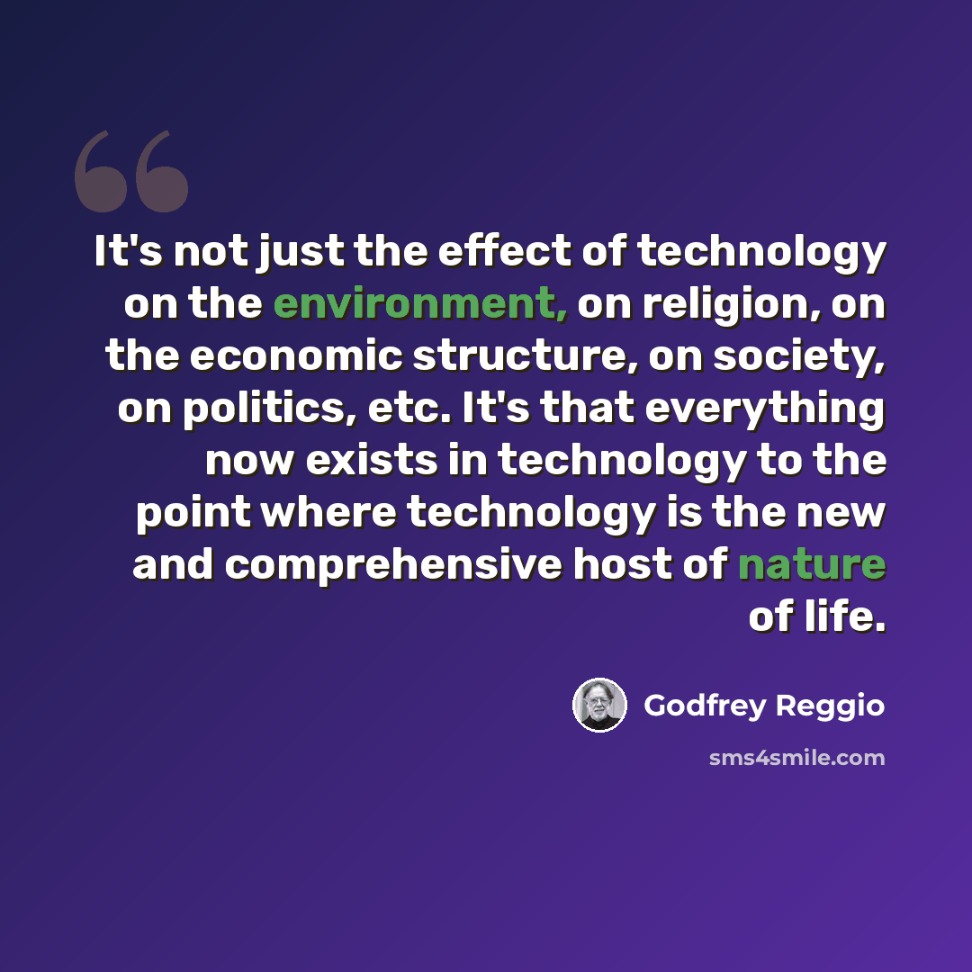 “It's not just the effect of technology on the environment, on religion, on the economic structure, on society, on politics, etc. It's that everything now exists in technology to the point where technology is the new and comprehensive host of nature of life.” quote by Godfrey Reggio