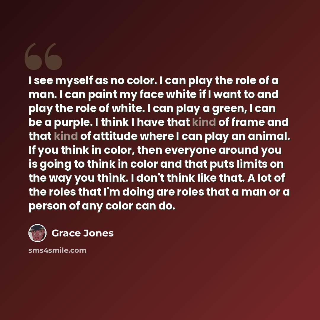 “I see myself as no color. I can play the role of a man. I can paint my face white if I want to and play the role of white. I can play a green, I can be a purple. I think I have that kind of frame and that kind of attitude where I can play an animal. If you think in color, then everyone around you…” quote by Grace Jones