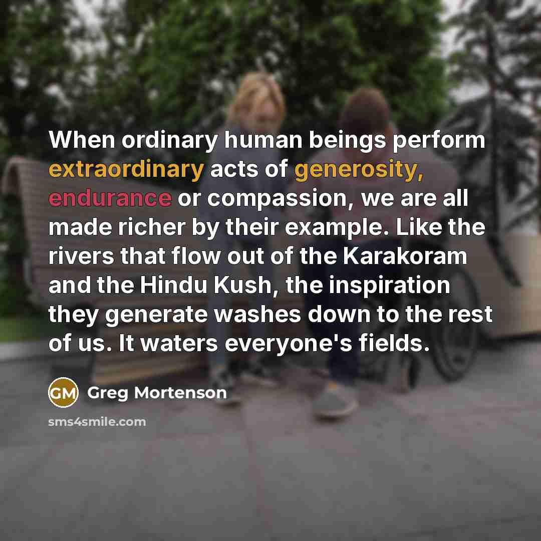 “When ordinary human beings perform extraordinary acts of generosity, endurance or compassion, we are all made richer by their example. Like the rivers that flow out of the Karakoram and the Hindu Kush, the inspiration they generate washes down to the rest of us. It waters everyone's fields.” quote by Greg Mortenson