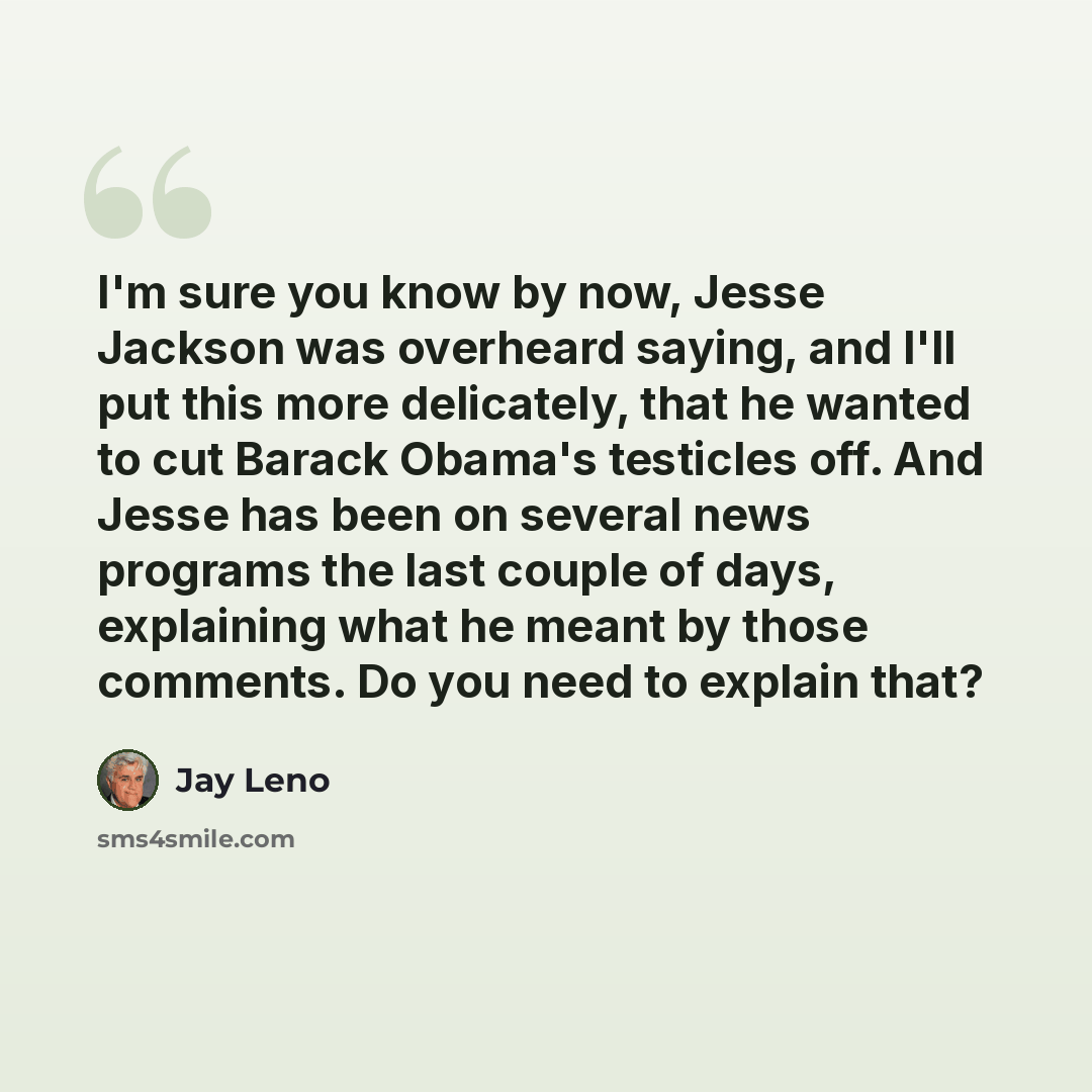 “I'm sure you know by now, Jesse Jackson was overheard saying, and I'll put this more delicately, that he wanted to cut Barack Obama's testicles off. And Jesse has been on several news programs the last couple of days, explaining what he meant by those comments. Do you need to explain that?” quote by Jay Leno