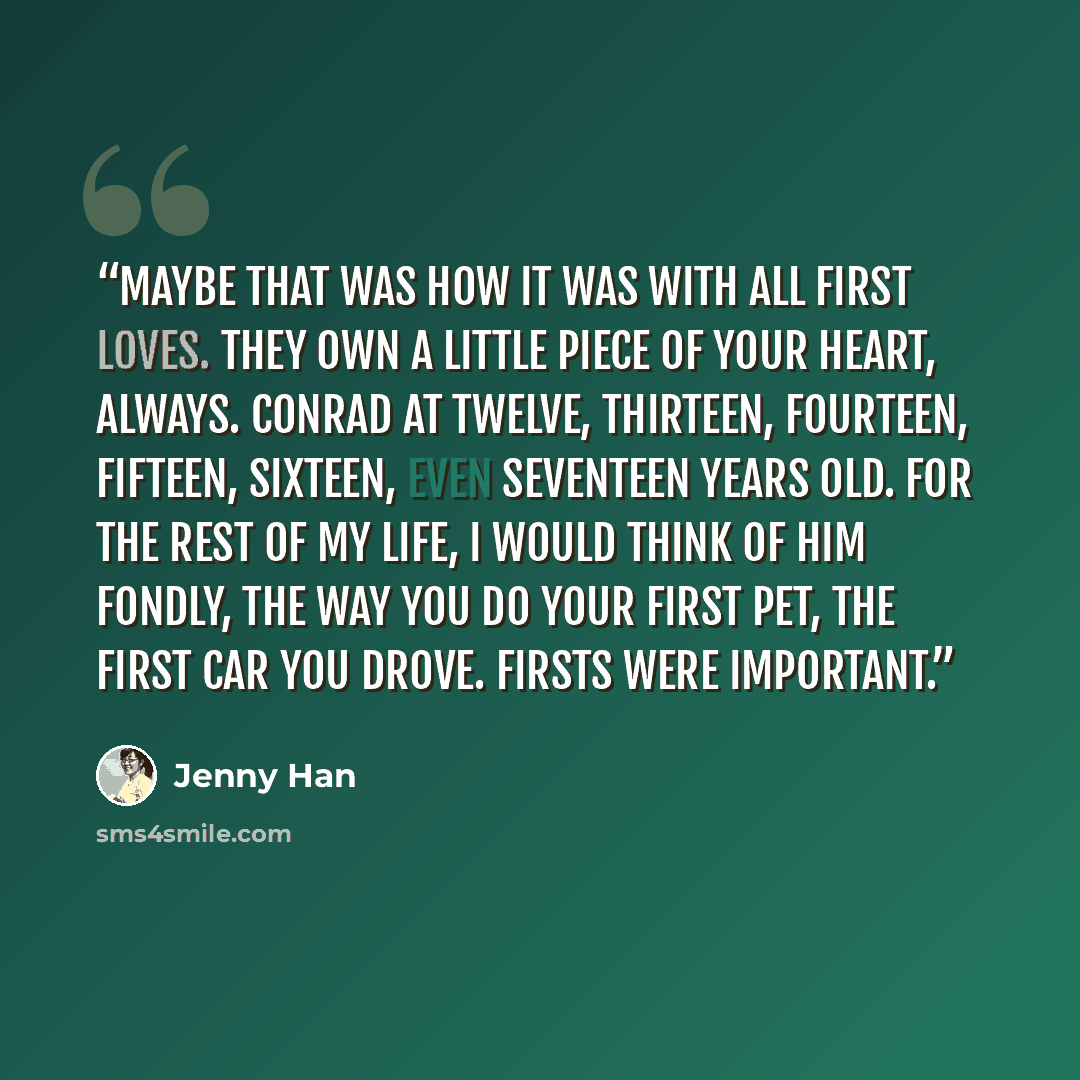 “Maybe that was how it was with all first loves. They own a little piece of your heart, always. Conrad at twelve, thirteen, fourteen, fifteen, sixteen, even seventeen years old. For the rest of my life, I would think of him fondly, the way you do your first pet, the first car you drove. Firsts were…” quote by Jenny Han