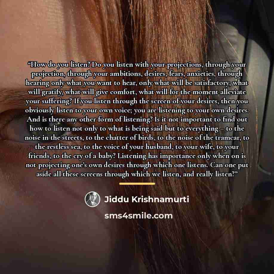 “How do you listen? Do you listen with your projections, through your projection, through your ambitions, desires, fears, anxieties, through hearing only what you want to hear, only what will be satisfactory, what will gratify, what will give comfort, what will for the moment alleviate your…” quote by Jiddu Krishnamurti
