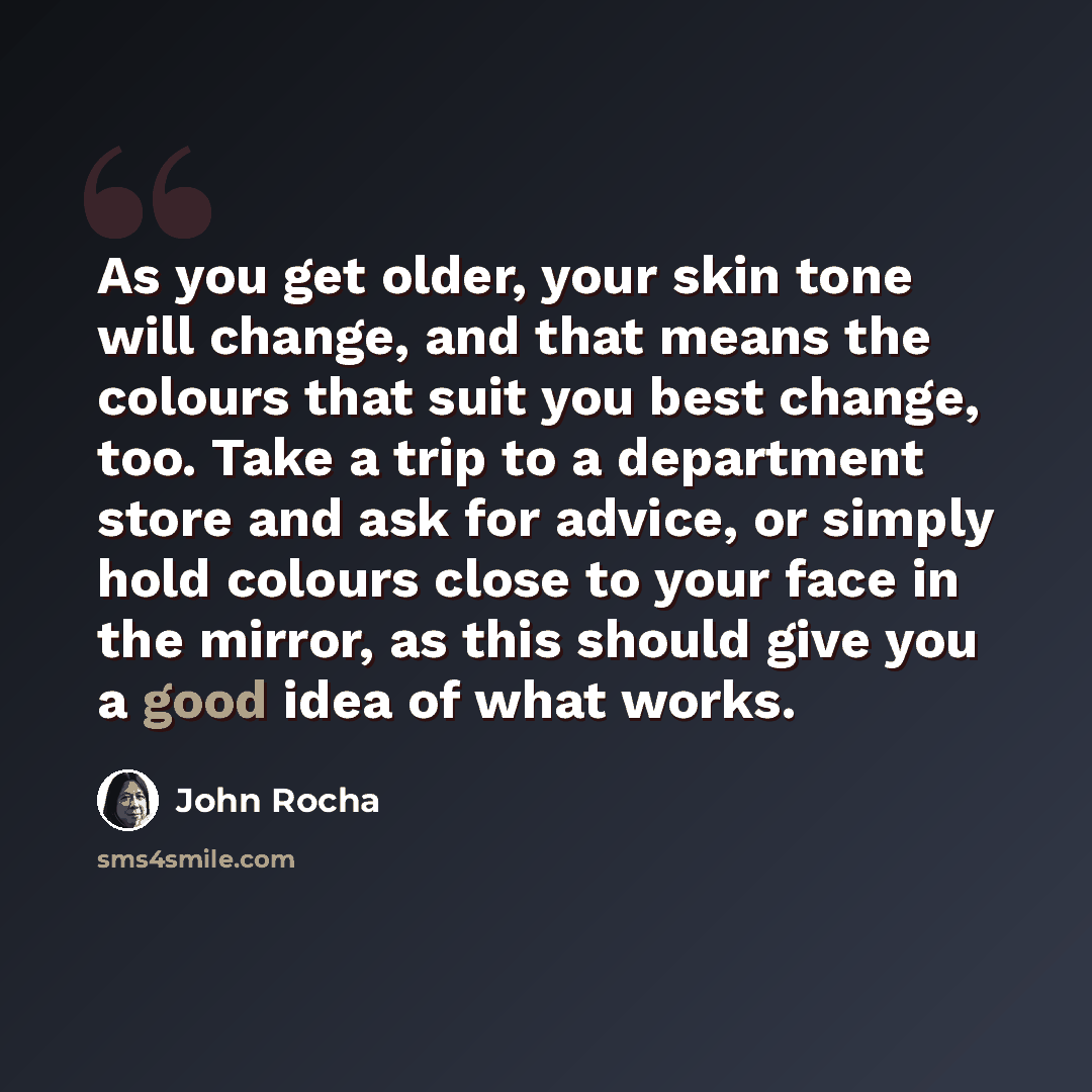 “As you get older, your skin tone will change, and that means the colours that suit you best change, too. Take a trip to a department store and ask for advice, or simply hold colours close to your face in the mirror, as this should give you a good idea of what works.” quote by John Rocha