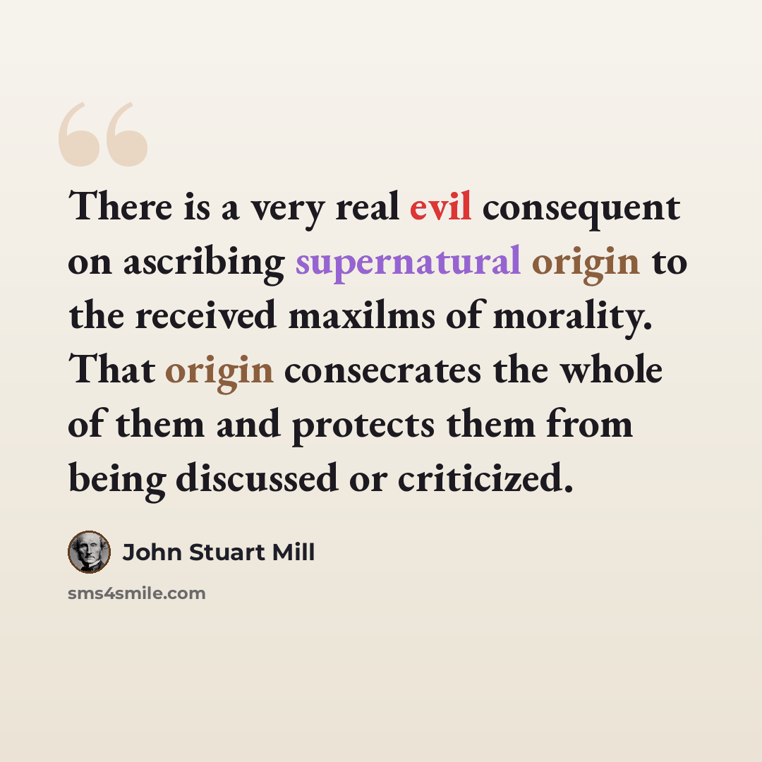 “There is a very real evil consequent on ascribing supernatural origin to the received maxilms of morality. That origin consecrates the whole of them and protects them from being discussed or criticized.” quote by John Stuart Mill