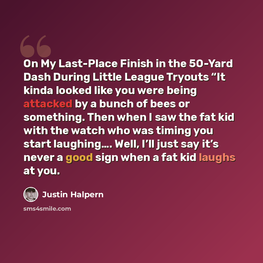 “On My Last-Place Finish in the 50-Yard Dash During Little League Tryouts “It kinda looked like you were being attacked by a bunch of bees or something. Then when I saw the fat kid with the watch who was timing you start laughing…. Well, I’ll just say it’s never a good sign when a fat kid laughs at…” quote by Justin Halpern