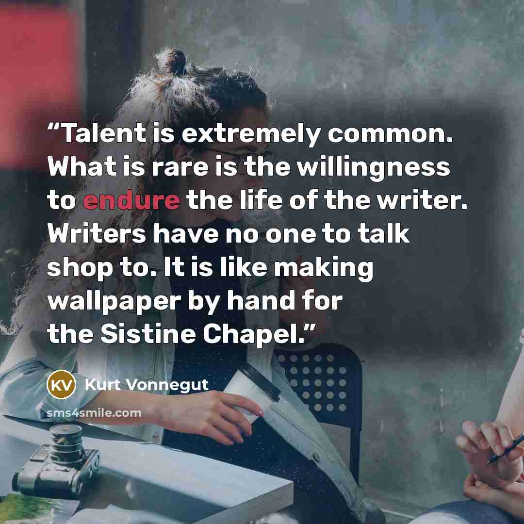 “Talent is extremely common. What is rare is the willingness to endure the life of the writer. Writers have no one to talk shop to. It is like making wallpaper by hand for the Sistine Chapel.” quote by Kurt Vonnegut