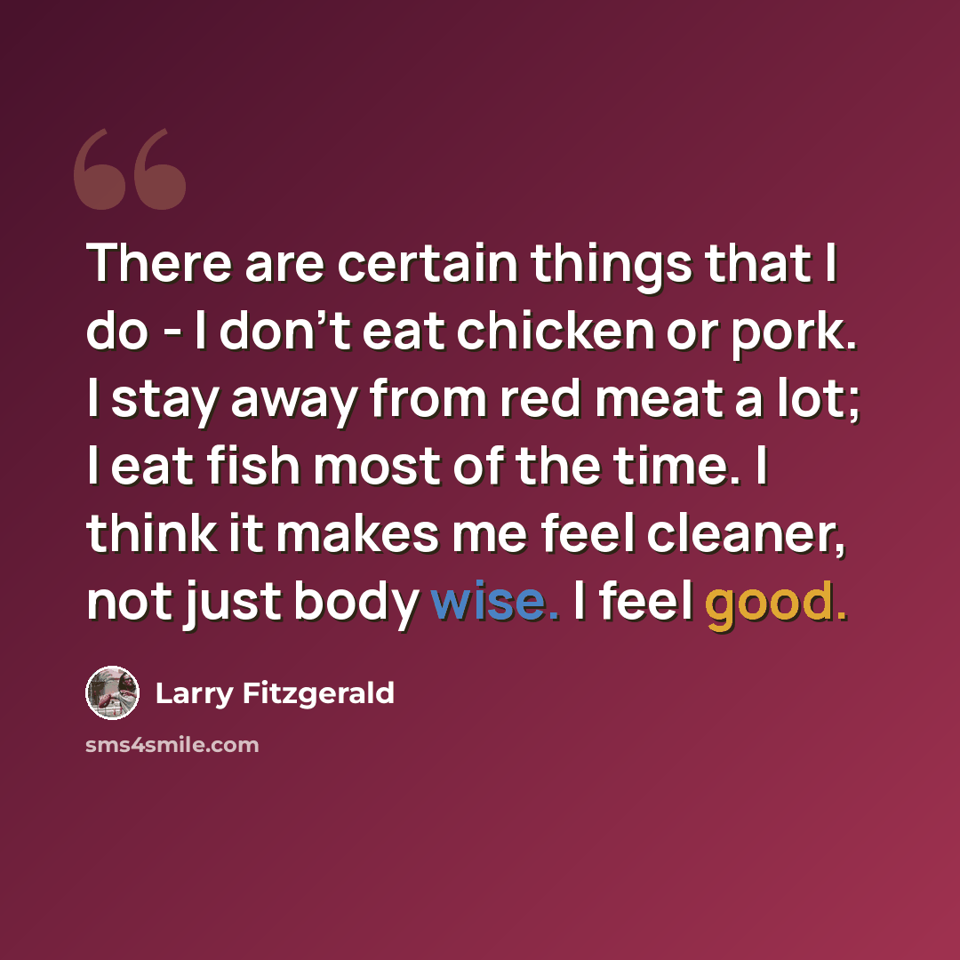 “There are certain things that I do - I don't eat chicken or pork. I stay away from red meat a lot; I eat fish most of the time. I think it makes me feel cleaner, not just body wise. I feel good.” quote by Larry Fitzgerald