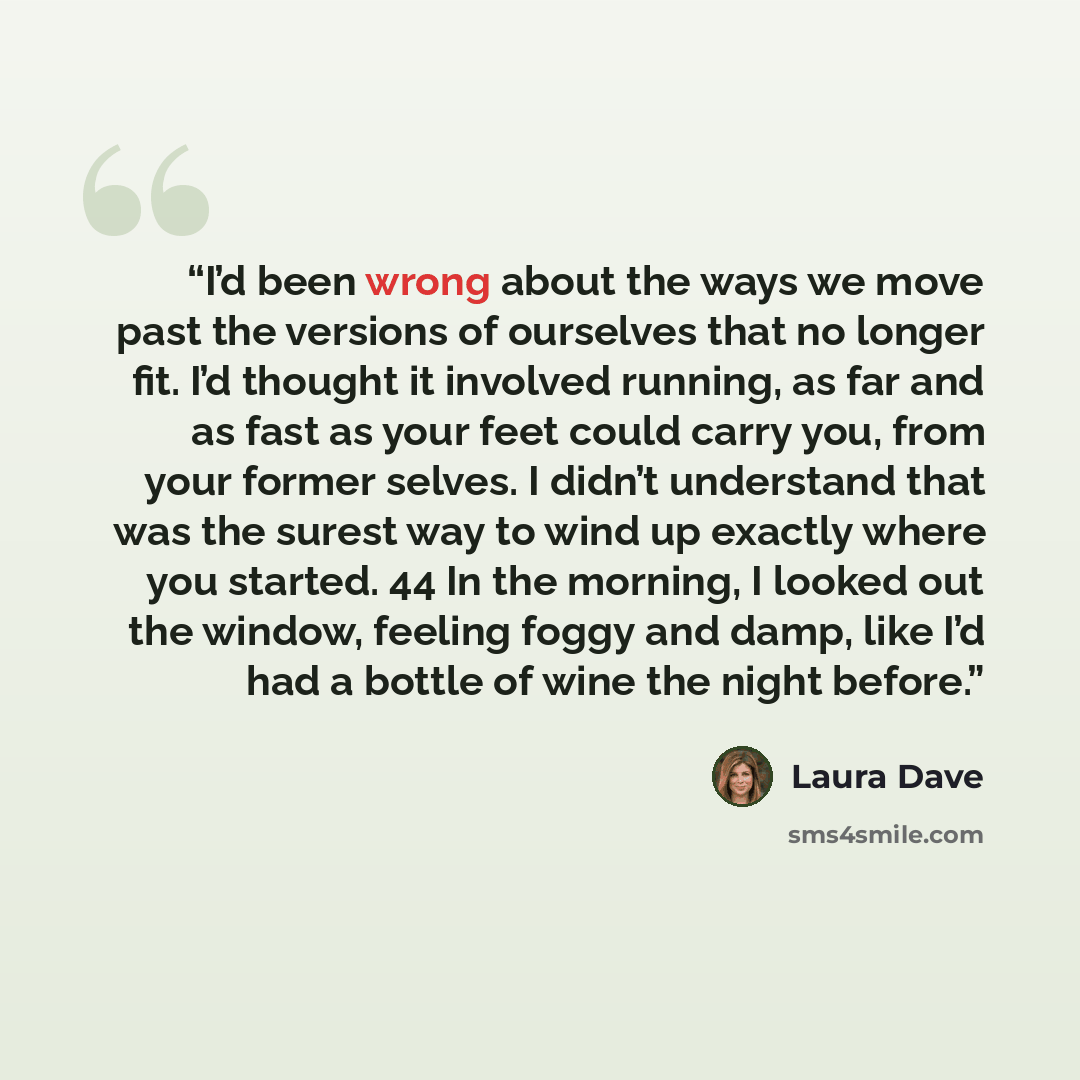 “I’d been wrong about the ways we move past the versions of ourselves that no longer fit. I’d thought it involved running, as far and as fast as your feet could carry you, from your former selves. I didn’t understand that was the surest way to wind up exactly where you started. 44 In the morning, I…” quote by Laura Dave