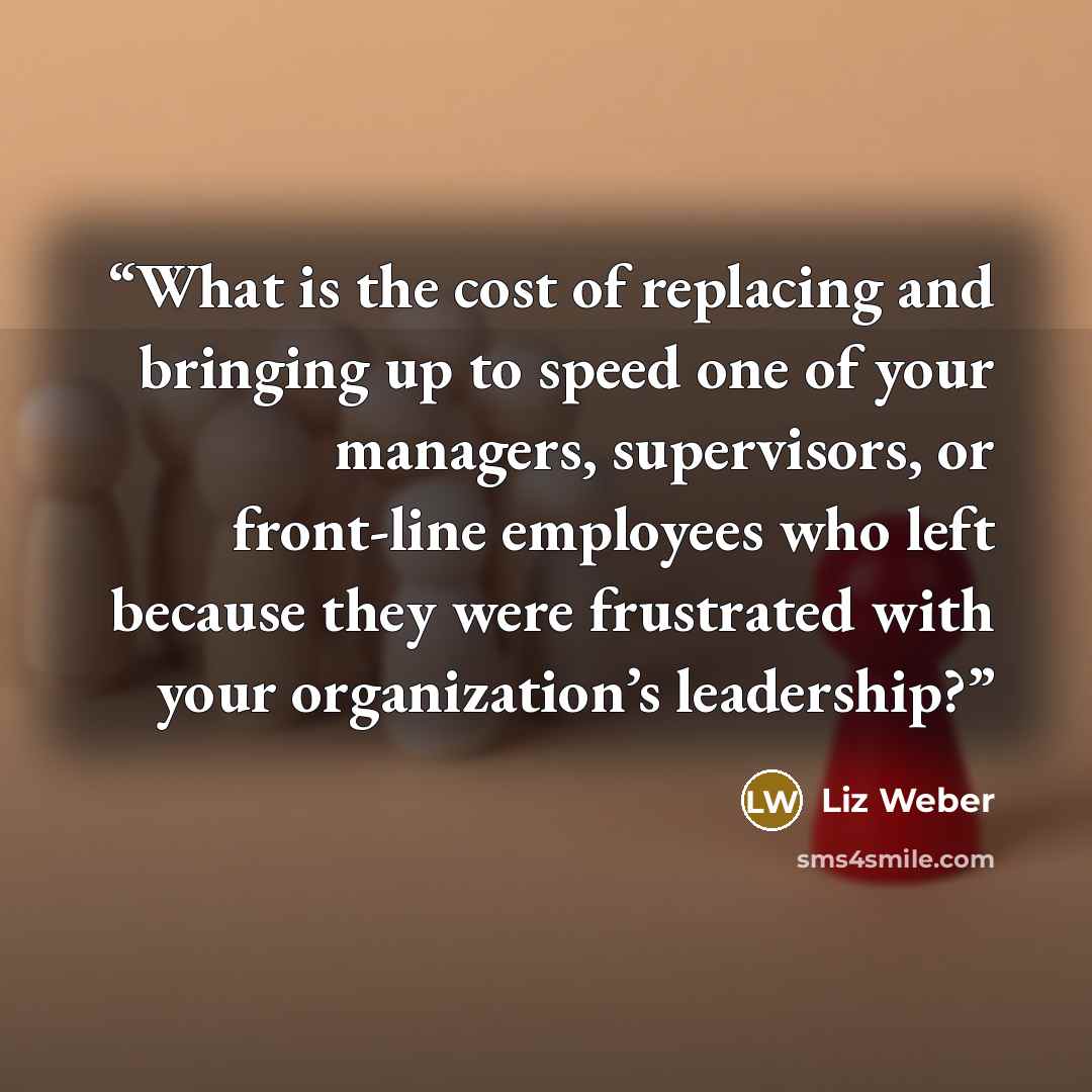 “What is the cost of replacing and bringing up to speed one of your managers, supervisors, or front-line employees who left because they were frustrated with your organization’s leadership?” quote by Liz Weber