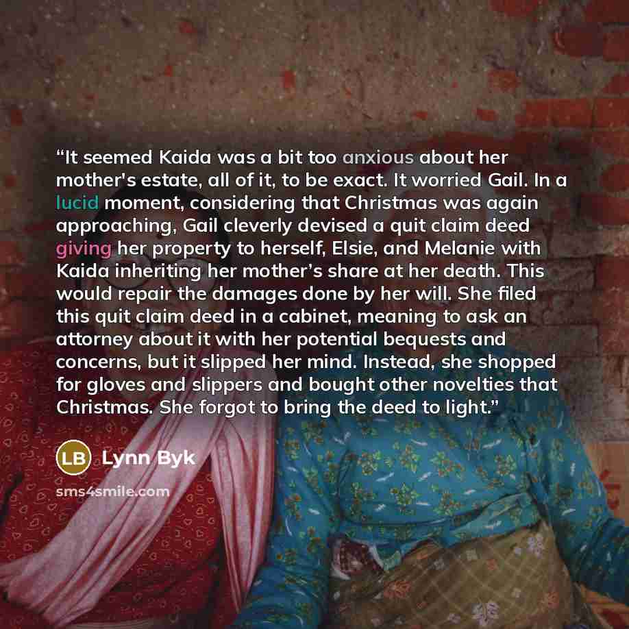 “It seemed Kaida was a bit too anxious about her mother's estate, all of it, to be exact. It worried Gail. In a lucid moment, considering that Christmas was again approaching, Gail cleverly devised a quit claim deed giving her property to herself, Elsie, and Melanie with Kaida inheriting her…” quote by Lynn Byk