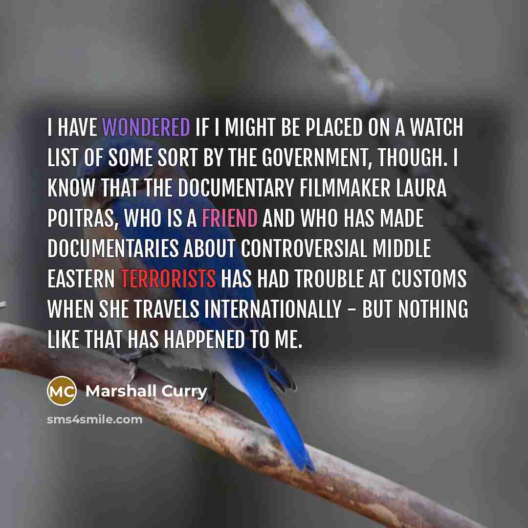 “I have wondered if I might be placed on a watch list of some sort by the government, though. I know that the documentary filmmaker Laura Poitras, who is a friend and who has made documentaries about controversial Middle Eastern terrorists has had trouble at customs when she travels internationally…” quote by Marshall Curry