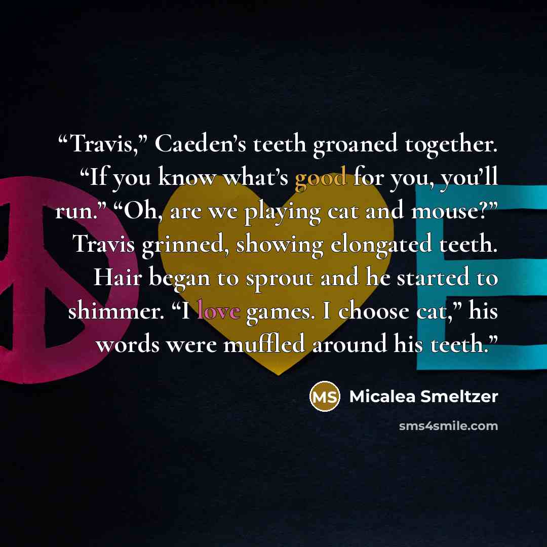 “Travis,” Caeden’s teeth groaned together. “If you know what’s good for you, you’ll run.” “Oh, are we playing cat and mouse?” Travis grinned, showing elongated teeth. Hair began to sprout and he started to shimmer. “I love games. I choose cat,” his words were muffled around his teeth.” quote by Micalea Smeltzer